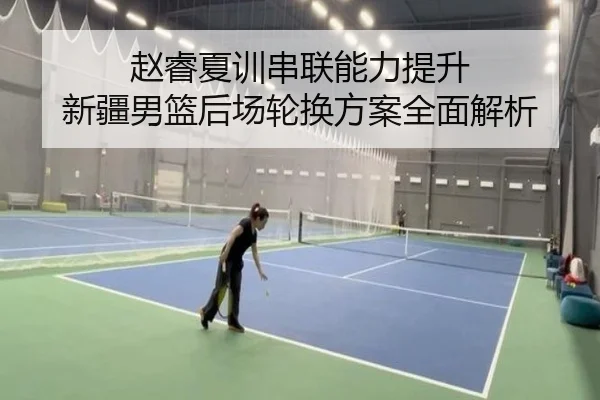 赵睿夏训串联能力提升 新疆男篮后场轮换方案全面解析