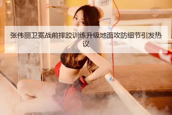 张伟丽卫冕战前摔跤训练升级地面攻防细节引发热议